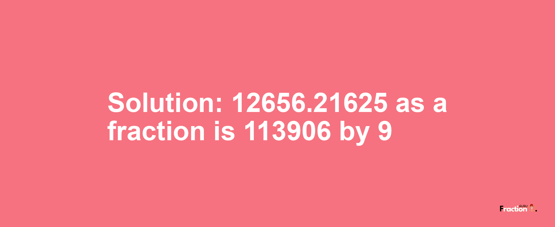 Solution:12656.21625 as a fraction is 113906/9